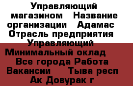 Управляющий магазином › Название организации ­ Адамас › Отрасль предприятия ­ Управляющий › Минимальный оклад ­ 1 - Все города Работа » Вакансии   . Тыва респ.,Ак-Довурак г.
